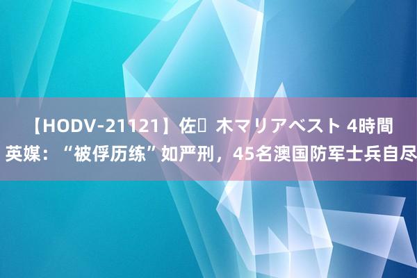 【HODV-21121】佐々木マリアベスト 4時間 英媒：“被俘历练”如严刑，45名澳国防军士兵自尽