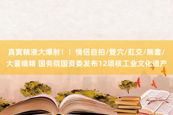 真實精液大爆射！！情侶自拍/雙穴/肛交/無套/大量噴精 国务院国资委发布12项核工业文化遗产