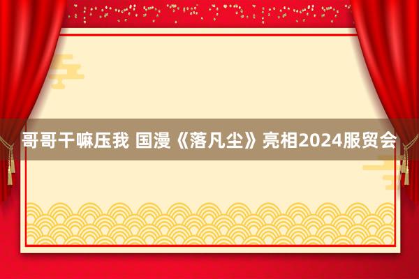 哥哥干嘛压我 国漫《落凡尘》亮相2024服贸会