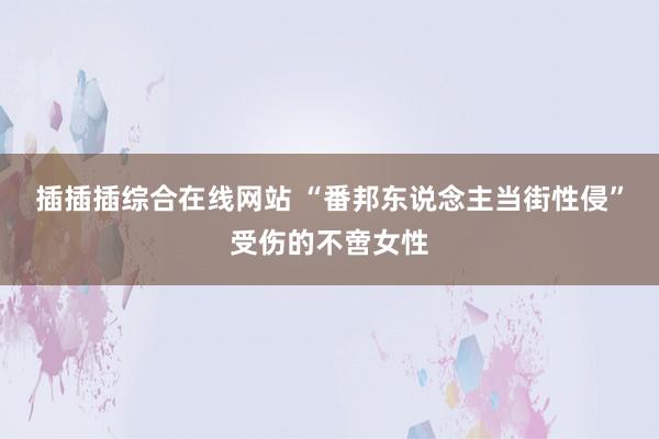 插插插综合在线网站 “番邦东说念主当街性侵”受伤的不啻女性