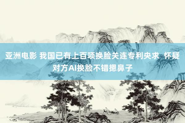 亚洲电影 我国已有上百项换脸关连专利央求  怀疑对方AI换脸不错摁鼻子