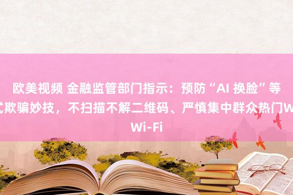 欧美视频 金融监管部门指示：预防“AI 换脸”等新式欺骗妙技，不扫描不解二维码、严慎集中群众热门Wi-Fi